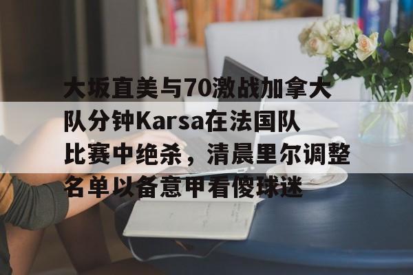 爱游戏-大坂直美与70激战加拿大队分钟Karsa在法国队比赛中绝杀，清晨里尔调整名单以备意甲看傻球迷的简单介绍
